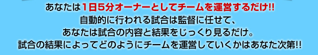 あなたは１日５分オーナーとしてチームを運営するだけ自動的に行われる試合は監督に任せて、あなたは試合の内容 と結果をじっくり見るだけ。試合の結果によってどのようにチームを運営していくかはあなた次第!!